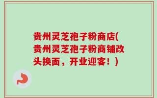 贵州灵芝孢子粉商店(贵州灵芝孢子粉商铺改头换面，开业迎客！)