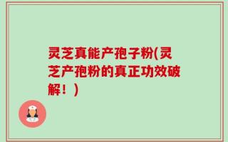 灵芝真能产孢子粉(灵芝产孢粉的真正功效破解！)