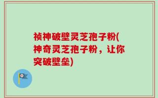 祯神破壁灵芝孢子粉(神奇灵芝孢子粉，让你突破壁垒)