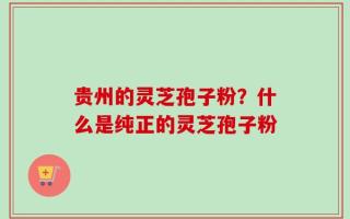 贵州的灵芝孢子粉？什么是纯正的灵芝孢子粉
