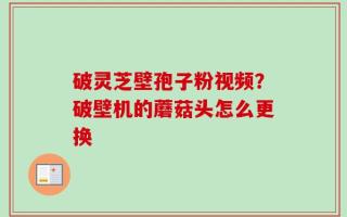 破灵芝壁孢子粉视频？破壁机的蘑菇头怎么更换