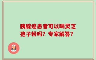 胰腺癌患者可以喝灵芝孢子粉吗？专家解答？