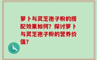 萝卜与灵芝孢子粉的搭配效果如何？探讨萝卜与灵芝孢子粉的营养价值？