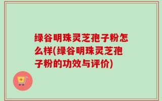 绿谷明珠灵芝孢子粉怎么样(绿谷明珠灵芝孢子粉的功效与评价)