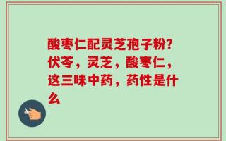 酸枣仁配灵芝孢子粉？伏苓，灵芝，酸枣仁，这三味中药，药性是什么