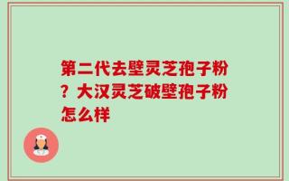 第二代去壁灵芝孢子粉？大汉灵芝破壁孢子粉怎么样