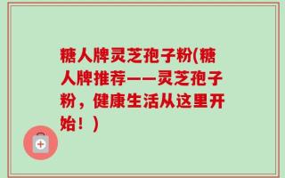 糖人牌灵芝孢子粉(糖人牌推荐——灵芝孢子粉，健康生活从这里开始！)
