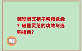 破壁灵芝孢子粉精选级？破壁灵芝的功效与选购指南？
