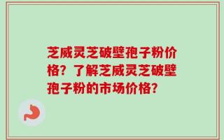 芝威灵芝破壁孢子粉价格？了解芝威灵芝破壁孢子粉的市场价格？