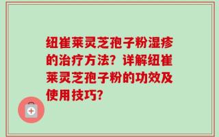 纽崔莱灵芝孢子粉湿疹的治疗方法？详解纽崔莱灵芝孢子粉的功效及使用技巧？