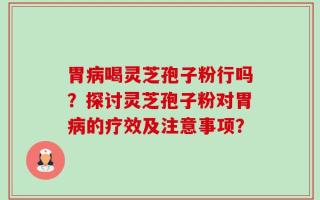 胃病喝灵芝孢子粉行吗？探讨灵芝孢子粉对胃病的疗效及注意事项？