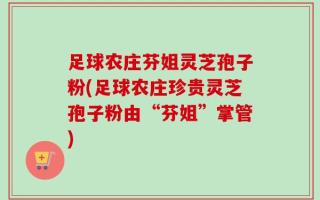 足球农庄芬姐灵芝孢子粉(足球农庄珍贵灵芝孢子粉由“芬姐”掌管)