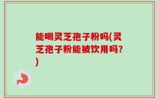 能喝灵芝孢子粉吗(灵芝孢子粉能被饮用吗？)