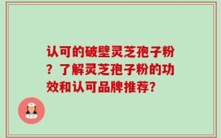 认可的破壁灵芝孢子粉？了解灵芝孢子粉的功效和认可品牌推荐？
