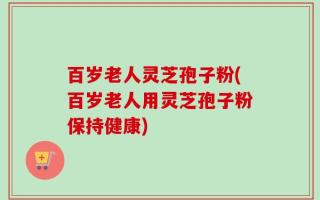 百岁老人灵芝孢子粉(百岁老人用灵芝孢子粉保持健康)