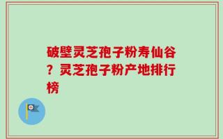 破壁灵芝孢子粉寿仙谷？灵芝孢子粉产地排行榜