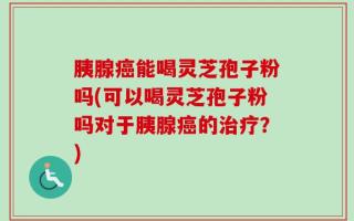 胰腺癌能喝灵芝孢子粉吗(可以喝灵芝孢子粉吗对于胰腺癌的治疗？)
