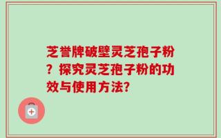 芝誉牌破壁灵芝孢子粉？探究灵芝孢子粉的功效与使用方法？