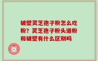 破壁灵芝孢子粉怎么吃粉？灵芝孢子粉头道粉和破壁有什么区别吗