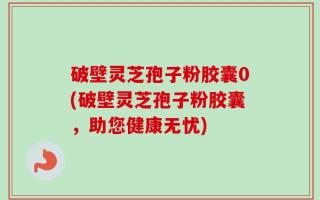 破壁灵芝孢子粉胶囊0(破壁灵芝孢子粉胶囊，助您健康无忧)