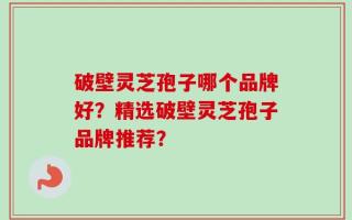 破壁灵芝孢子哪个品牌好？精选破壁灵芝孢子品牌推荐？