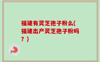 福建有灵芝孢子粉么(福建出产灵芝孢子粉吗？)