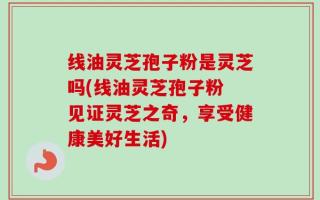 线油灵芝孢子粉是灵芝吗(线油灵芝孢子粉 见证灵芝之奇，享受健康美好生活)