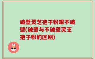 破壁灵芝孢子粉跟不破壁(破壁与不破壁灵芝孢子粉的区别)