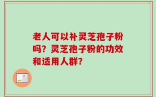 老人可以补灵芝孢子粉吗？灵芝孢子粉的功效和适用人群？