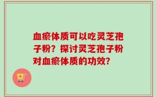 血瘀体质可以吃灵芝孢子粉？探讨灵芝孢子粉对血瘀体质的功效？