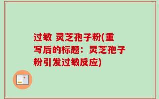 过敏 灵芝孢子粉(重写后的标题：灵芝孢子粉引发过敏反应)