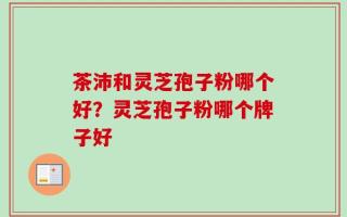 茶沛和灵芝孢子粉哪个好？灵芝孢子粉哪个牌子好