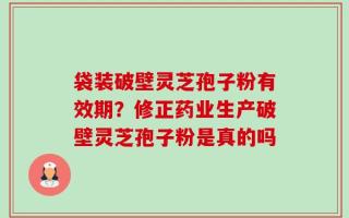 袋装破壁灵芝孢子粉有效期？修正药业生产破壁灵芝孢子粉是真的吗