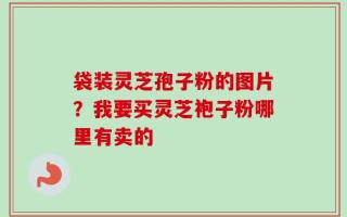 袋装灵芝孢子粉的图片？我要买灵芝袍子粉哪里有卖的