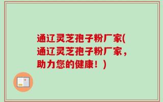 通辽灵芝孢子粉厂家(通辽灵芝孢子粉厂家，助力您的健康！)