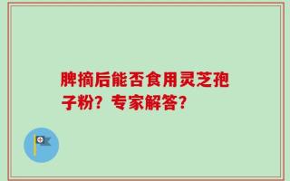 脾摘后能否食用灵芝孢子粉？专家解答？