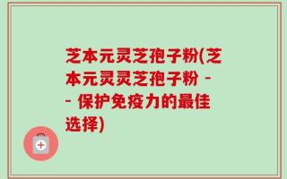芝本元灵芝孢子粉(芝本元灵灵芝孢子粉 -- 保护免疫力的最佳选择)