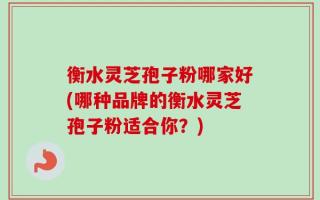 衡水灵芝孢子粉哪家好(哪种品牌的衡水灵芝孢子粉适合你？)
