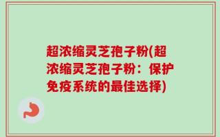 超浓缩灵芝孢子粉(超浓缩灵芝孢子粉：保护免疫系统的最佳选择)