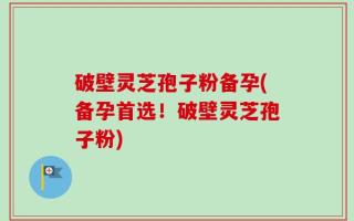 破壁灵芝孢子粉备孕(备孕首选！破壁灵芝孢子粉)