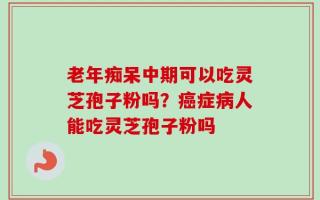 老年痴呆中期可以吃灵芝孢子粉吗？癌症病人能吃灵芝孢子粉吗