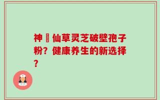 神佁仙草灵芝破壁孢子粉？健康养生的新选择？