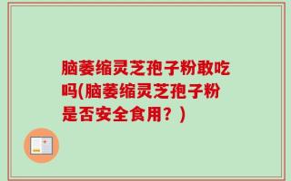 脑萎缩灵芝孢子粉敢吃吗(脑萎缩灵芝孢子粉是否安全食用？)