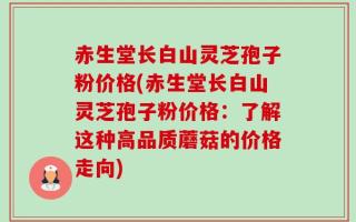 赤生堂长白山灵芝孢子粉价格(赤生堂长白山灵芝孢子粉价格：了解这种高品质蘑菇的价格走向)
