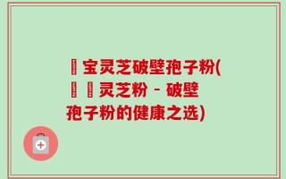 義宝灵芝破壁孢子粉(義寶灵芝粉 - 破壁孢子粉的健康之选)