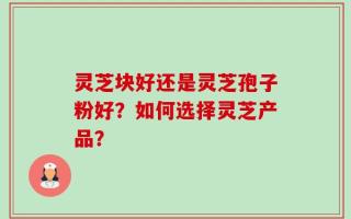 灵芝块好还是灵芝孢子粉好？如何选择灵芝产品？