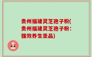 贵州福建灵芝孢子粉(贵州福建灵芝孢子粉：强效养生圣品)