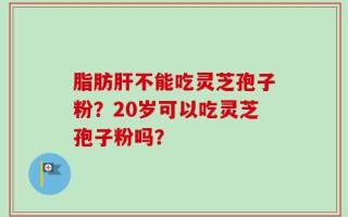 脂肪肝不能吃灵芝孢子粉？20岁可以吃灵芝孢子粉吗？