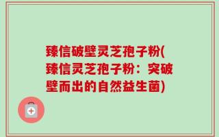 臻信破壁灵芝孢子粉(臻信灵芝孢子粉：突破壁而出的自然益生菌)
