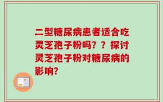 二型糖尿病患者适合吃灵芝孢子粉吗？？探讨灵芝孢子粉对糖尿病的影响？